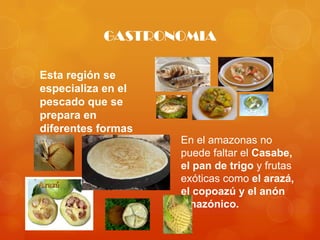 GASTRONOMIA

Esta región se
especializa en el
pescado que se
prepara en
diferentes formas
                    En el amazonas no
                    puede faltar el Casabe,
                    el pan de trigo y frutas
                    exóticas como el arazá,
                    el copoazú y el anón
                    amazónico.
 