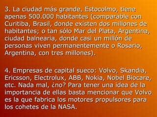 3. La ciudad más grande, Estocolmo, tiene apenas 500.000 habitantes (comparable con Curitiba, Brasil, donde existen dos millones de habitantes; o tan sólo Mar del Plata, Argentina, ciudad balnearia, donde casi un millón de personas viven permanentemente o Rosario, Argentina, con tres millones). 4. Empresas de capital sueco: Volvo, Skandia, Ericsson, Electrolux, ABB, Nokia, Nobel Biocare, etc. Nada mal, ¿no? Para tener una idea de la importancia de ellas basta mencionar que Volvo es la que fabrica los motores propulsores para los cohetes de la NASA.  