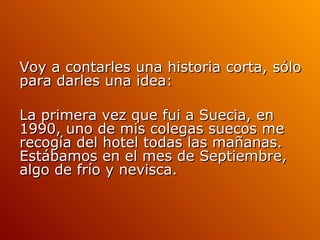 Voy a contarles una historia corta, sólo para darles una idea: La primera vez que fui a Suecia, en 1990, uno de mis colegas suecos me recogía del hotel todas las mañanas. Estábamos en el mes de Septiembre, algo de frío y nevisca.  