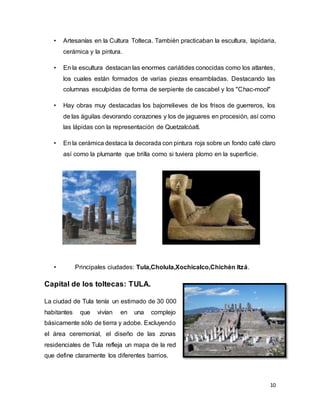 10
• Artesanías en la Cultura Tolteca. También practicaban la escultura, lapidaria,
cerámica y la pintura.
• En la escultura destacan las enormes cariátides conocidas como los atlantes,
los cuales están formados de varias piezas ensambladas. Destacando las
columnas esculpidas de forma de serpiente de cascabel y los "Chac-mool"
• Hay obras muy destacadas los bajorrelieves de los frisos de guerreros, los
de las águilas devorando corazones y los de jaguares en procesión, así como
las lápidas con la representación de Quetzalcóatl.
• En la cerámica destaca la decorada con pintura roja sobre un fondo café claro
así como la plumante que brilla como si tuviera plomo en la superficie.
• Principales ciudades: Tula,Cholula,Xochicalco,Chichèn Itzá.
Capital de los toltecas: TULA.
La ciudad de Tula tenía un estimado de 30 000
habitantes que vivían en una complejo
básicamente sólo de tierra y adobe. Excluyendo
el área ceremonial, el diseño de las zonas
residenciales de Tula refleja un mapa de la red
que define claramente los diferentes barrios.
 