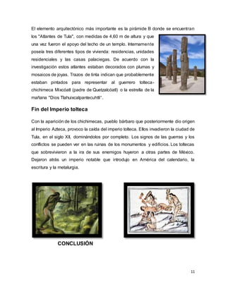 11
El elemento arquitectónico más importante es la pirámide B donde se encuentran
los "Atlantes de Tula", con medidas de 4,60 m de altura y que
una vez fueron el apoyo del techo de un templo. Internamente
poseía tres diferentes tipos de vivienda: residencias, unidades
residenciales y las casas palaciegas. De acuerdo con la
investigación estos atlantes estaban decorados con plumas y
mosaicos de joyas. Trazos de tinta indican que probablemente
estaban pintados para representar al guerrero tolteca-
chichimeca Mixcóatl (padre de Quetzalcóatl) o la estrella de la
mañana "Dios Tlahuixcalpantecuhtli“.
Fin del Imperio tolteca
Con la aparición de los chichimecas, pueblo bárbaro que posteriormente dio origen
al Imperio Azteca, provoco la caída del imperio tolteca. Ellos invadieron la ciudad de
Tula, en el siglo XII, dominándolos por completo. Los signos de las guerras y los
conflictos se pueden ver en las ruinas de los monumentos y edificios. Los toltecas
que sobrevivieron a la ira de sus enemigos huyeron a otras partes de México.
Dejaron atrás un imperio notable que introdujo en América del calendario, la
escritura y la metalurgia.
CONCLUSIÓN
 