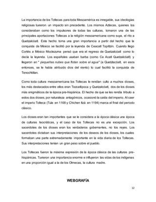12
La importancia de los Toltecas para toda Mesoamérica es innegable, sus ideologías
religiosas tuvieron un impacto sin precedente. Los mismos Aztecas, quienes los
consideraban como los impulsores de todas las culturas, tomaron una de las
principales aportaciones Toltecas a la religión mesoamericana como suya, el rito a
Quetzalcóatl. Este hecho toma una gran importancia a partir del hecho que la
conquista de México se facilitó por la leyenda de Ceacatl Topiltzin. Cuando llego
Cortés a México Moctezuma pensó que era el regreso de Quetzalcóatl como lo
decía la leyenda. Los españoles usaban barba (como Ce Acatl Quetzalcóatl) y
llegaron en " pequeñas nubes que flotan sobre el agua" (a Quetzlacóatl, en esos
entonces, se le había atribuido dios del viento) lo cual facilitó la conquista de
Tenochtitlan.
Como toda cultura mesoamericana los Toltecas le rendían culto a muchos dioses,
los más destacados entre ellos eran Tezcatlipoca y Quetzalcóatl, dos de los dioses
más enigmáticos de la época pre-hispánica. El hecho de que se les rendía tributo a
estos dos dioses, por naturaleza antagónicos, ocasionó la caída del imperio. Al caer
el imperio Tolteca (Tula en 1168 y Chichen Itzá en 1194) marca el final del periodo
clásico.
Los dioses eran tan importantes que se le considera a la época clásica una época
de culturas teocráticas, y el caso de los Toltecas no es una excepción. Los
sacerdotes de los dioses eran los verdaderos gobernantes, no los reyes. Los
sacerdotes dictaban sus interpretaciones de los deseos de los dioses, los cuales
formaban una parte extremadamente importante en la vida diaria de los Toltecas.
Sus interpretaciones tenían un gran peso sobre el pueblo.
Los Toltecas fueron la máxima expresión de la época clásica de las culturas pre-
hispánicas. Tuvieron una importancia enorme e influyeron las vidas de los indígenas
en una proporción igual a la de los Olmecas, la cultura madre.
WEBGRAFÍA
 