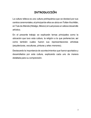 2
INTRODUCCIÓN
La cultura tolteca es una cultura prehispánica que se destacó por sus
centros ceremoniales,el principal de ellos se ubica en Tollan-Xochitlán,
en Tula de Allende (Hidalgo, México) el cual posee un valioso desarrollo
artístico.
En el presente trabajo se explicarán temas principales como la
ubicación que tuvo esta cultura, la religión a la que pertenecían, así
como también cuales fueron sus representaciones artísticas
(arquitecturas, esculturas, pinturas y artes menores).
Destacando la importancia de acontecimientos que fueron aportados y
desarrollados por esta cultura, explicando cada uno de manera
detallada para su comprensión.
 