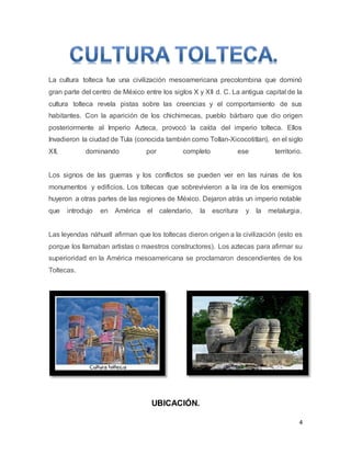 4
La cultura tolteca fue una civilización mesoamericana precolombina que dominó
gran parte del centro de México entre los siglos X y XII d. C. La antigua capital de la
cultura tolteca revela pistas sobre las creencias y el comportamiento de sus
habitantes. Con la aparición de los chichimecas, pueblo bárbaro que dio origen
posteriormente al Imperio Azteca, provocó la caída del imperio tolteca. Ellos
Invadieron la ciudad de Tula (conocida también como Tollan-Xicocotitlan), en el siglo
XII, dominando por completo ese territorio.
Los signos de las guerras y los conflictos se pueden ver en las ruinas de los
monumentos y edificios. Los toltecas que sobrevivieron a la ira de los enemigos
huyeron a otras partes de las regiones de México. Dejaron atrás un imperio notable
que introdujo en América el calendario, la escritura y la metalurgia.
Las leyendas náhuatl afirman que los toltecas dieron origen a la civilización (esto es
porque los llamaban artistas o maestros constructores). Los aztecas para afirmar su
superioridad en la América mesoamericana se proclamaron descendientes de los
Toltecas.
UBICACIÓN.
 