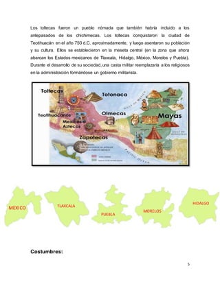 5
Los toltecas fueron un pueblo nómada que también habría incluido a los
antepasados de los chichimecas. Los toltecas conquistaron la ciudad de
Teotihuacán en el año 750 d.C. aproximadamente, y luego asentaron su población
y su cultura. Ellos se establecieron en la meseta central (en la zona que ahora
abarcan los Estados mexicanos de Tlaxcala, Hidalgo, México, Morelos y Puebla).
Durante el desarrollo de su sociedad, una casta militar reemplazaría a los religiosos
en la administración formándose un gobierno militarista.
Costumbres:
MEXICO TLAXCALA
PUEBLA
MORELOS
HIDALGO
 