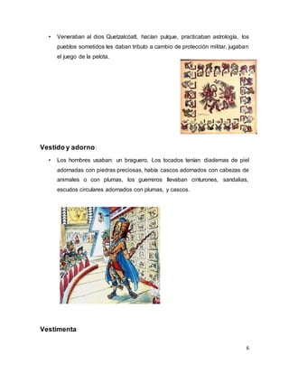 6
• Veneraban al dios Quetzalcóatl, hacían pulque, practicaban astrología, los
pueblos sometidos les daban tributo a cambio de protección militar, jugaban
el juego de la pelota.
Vestido y adorno:
• Los hombres usaban: un braguero. Los tocados tenían diademas de piel
adornadas con piedras preciosas, había cascos adornados con cabezas de
animales o con plumas, los guerreros llevaban cinturones, sandalias,
escudos circulares adornados con plumas, y cascos.
Vestimenta
 