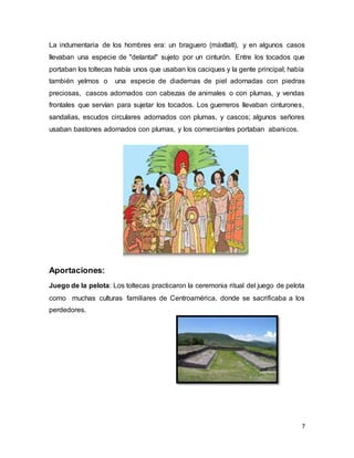 7
La indumentaria de los hombres era: un braguero (máxtlatl), y en algunos casos
llevaban una especie de "delantal" sujeto por un cinturón. Entre los tocados que
portaban los toltecas había unos que usaban los caciques y la gente principal; había
también yelmos o una especie de diademas de piel adornadas con piedras
preciosas, cascos adornados con cabezas de animales o con plumas, y vendas
frontales que servían para sujetar los tocados. Los guerreros llevaban cinturones,
sandalias, escudos circulares adornados con plumas, y cascos; algunos señores
usaban bastones adornados con plumas, y los comerciantes portaban abanicos.
Aportaciones:
Juego de la pelota: Los toltecas practicaron la ceremonia ritual del juego de pelota
como muchas culturas familiares de Centroamérica, donde se sacrificaba a los
perdedores.
 