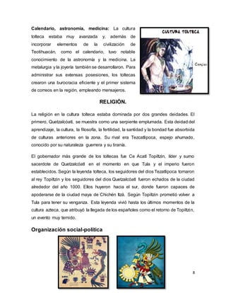 8
Calendario, astronomía, medicina: La cultura
tolteca estaba muy avanzada y, además de
incorporar elementos de la civilización de
Teotihuacán, como el calendario, tuvo notable
conocimiento de la astronomía y la medicina. La
metalurgia y la joyería también se desarrollaron. Para
administrar sus extensas posesiones, los toltecas
crearon una burocracia eficiente y el primer sistema
de correos en la región, empleando mensajeros.
RELIGIÓN.
La religión en la cultura tolteca estaba dominada por dos grandes deidades. El
primero, Quetzalcóatl, se muestra como una serpiente emplumada. Esta deidad del
aprendizaje, la cultura, la filosofía, la fertilidad, la santidad y la bondad fue absorbida
de culturas anteriores en la zona. Su rival era Tezcatlipoca, espejo ahumado,
conocido por su naturaleza guerrera y su tiranía.
El gobernador más grande de los toltecas fue Ce Acatl Topiltzin, líder y sumo
sacerdote de Quetzalcóatl en el momento en que Tula y el imperio fueron
establecidos. Según la leyenda tolteca, los seguidores del dios Tezatlipoca tomaron
al rey Topiltzin y los seguidores del dios Quetzalcóatl fueron echados de la ciudad
alrededor del año 1000. Ellos huyeron hacia el sur, donde fueron capaces de
apoderarse de la ciudad maya de Chichén Itzá. Según Topiltzin prometió volver a
Tula para tener su venganza. Esta leyenda vivió hasta los últimos momentos de la
cultura azteca, que atribuyó la llegada de los españoles como el retorno de Topiltzin,
un evento muy temido.
Organización social-política
 