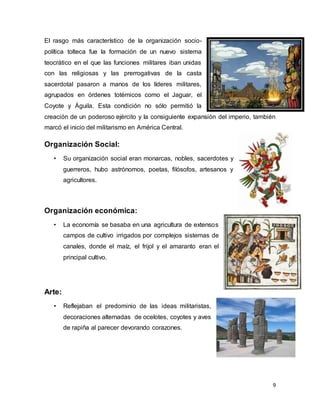 9
El rasgo más característico de la organización socio-
política tolteca fue la formación de un nuevo sistema
teocrático en el que las funciones militares iban unidas
con las religiosas y las prerrogativas de la casta
sacerdotal pasaron a manos de los líderes militares,
agrupados en órdenes totémicos como el Jaguar, el
Coyote y Águila. Esta condición no sólo permitió la
creación de un poderoso ejército y la consiguiente expansión del imperio, también
marcó el inicio del militarismo en América Central.
Organización Social:
• Su organización social eran monarcas, nobles, sacerdotes y
guerreros, hubo astrónomos, poetas, filósofos, artesanos y
agricultores.
Organización económica:
• La economía se basaba en una agricultura de extensos
campos de cultivo irrigados por complejos sistemas de
canales, donde el maíz, el frijol y el amaranto eran el
principal cultivo.
Arte:
• Reflejaban el predominio de las ideas militaristas,
decoraciones alternadas de ocelotes, coyotes y aves
de rapiña al parecer devorando corazones.
 