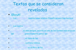 Textos que se consideran revelados  Shruti · Los  ··Upanishad , meditaciones místico-filosóficas escritas hacia el  ··600 a. e. c. .  · Los cuatro  ··Vedas :  · ··Rig Veda , el más antiguo, escrito en una de las formas más arcaicas del  ··sánscrito , probablemente antes del  ··700   ··a. e. c.   · ··Yajur Veda , el libro de los  ··sacrificios .  · ··Sama Veda , contiene himnos.  · ··Atharva Veda , es el libro de los  ··rituales .  