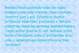 Ramabai había guardado todas las reglas hindúes y solo halló tristeza. Como cristiana, encontró gozo y paz. Estableció muchos orfanatos, hospitales, y escuelas, e instauró industrias donde las personas deshabilitadas y ciegas podian ganarse la vida. Ramabai probó tanto el hinduismo como el cristianismo en su vida, y comprobó que Jesucristo es el Dios verdadero. 