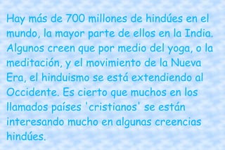 Hay más de 700 millones de hindúes en el mundo, la mayor parte de ellos en la India. Algunos creen que por medio del yoga, o la meditación, y el movimiento de la Nueva Era, el hinduismo se está extendiendo al Occidente. Es cierto que muchos en los llamados países 'cristianos' se están interesando mucho en algunas creencias hindúes. 
