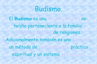 Budismo. El  Budismo  es una  religión   mística  no-teísta perteneciente a la familia  dhármica   nastika  de religiones. Adicionalmente también es una  filosofía , un método de  entrenamiento  práctico espiritual y un sistema  psicológico . 
