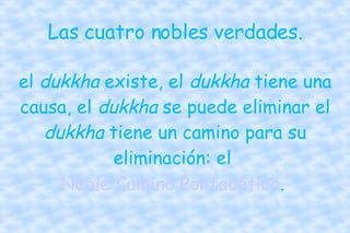 Las cuatro nobles verdades. el  dukkha  existe, el  dukkha  tiene una causa, el  dukkha  se puede eliminar el  dukkha  tiene un camino para su eliminación: el  Noble Camino Polifacético .  