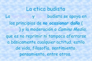 La etica budista La  moralidad  y  ética  budista se apoya en los principios de  no ocasionar daño  ( ahimsa ) y la moderación o  Camino Medio ; que es no reprimir ni tampoco aferrarse a básicamente cualquier actitud, estilo de vida, filosofía, sentimiento, pensamiento, entre otros.  
