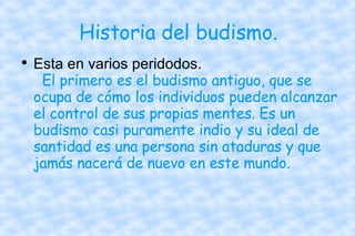 Historia del budismo. Esta en varios peridodos.   El primero es el budismo antiguo, que se ocupa de cómo los individuos pueden alcanzar el control de sus propias mentes. Es un budismo casi puramente indio y su ideal de santidad es una persona sin ataduras y que jamás nacerá de nuevo en este mundo.  
