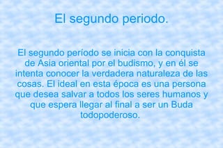 El segundo periodo. El segundo período se inicia con la conquista de Asia oriental por el budismo, y en él se intenta conocer la verdadera naturaleza de las cosas. El ideal en esta época es una persona que desea salvar a todos los seres humanos y que espera llegar al final a ser un Buda todopoderoso.  