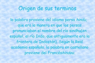 Origen de sus terminos  la palabra proviene del idioma persa  hindu , que era la manera en que los persas pronunciaban el nombre del río sindhu(en español, el río Indo, que antiguamente era la frontera de Indostán). Según la Real academia española, la palabra en castellano proviene del Francés hindou . 