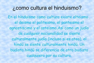 ¿como cultura el hinduismo? En el hinduismo como cultura existe elteismo el deismo el politeismo, el panteismo el agnostiscimo y el asteismo.Así como un judío de cualquier nacionalidad se siente culturalmente judío (incluso si es ateo), el hindú se siente culturalmente hindú. Un budista hindú se diferencia de otro budista cualquiera por su cultura. 
