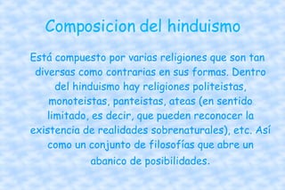 Composicion del hinduismo Está compuesto por varias religiones que son tan diversas como contrarias en sus formas. Dentro del hinduismo hay religiones politeistas, monoteistas, panteistas, ateas (en sentido limitado, es decir, que pueden reconocer la existencia de realidades sobrenaturales), etc. Así como un conjunto de filosofías que abre un abanico de posibilidades . 