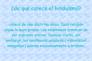 ¿de que carece el hinduismo? carece de una doctrina única. Cada religión sigue la suya propia: Los vaishnavas creen en un ser supremo eterno, llamado visrhu, sin embargo, los vaishnavas gaudiyas (‘vishnuistas bengalíes’) adoran exclusivamente a krishna. 