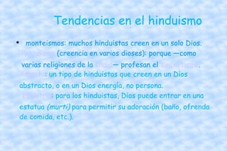 Tendencias en el hinduismo  monteismos: muchos hinduistas creen en un solo Dios. Politeísmo  (creencia en varios dioses): porque —como varias religiones de la  India — profesan el  sincretismo .  Advaita : un tipo de hinduistas que creen en un Dios abstracto, o en un Dios energía, no persona.   Idolatría : para los hinduistas, Dios puede entrar en una estatua  (murti)  para permitir su adoración (baño, ofrenda de comida, etc.).  