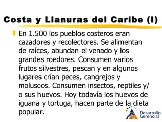 Costa y Llanuras del Caribe (I) En 1.500 los pueblos costeros eran cazadores y recolectores. Se alimentan de raíces, abundan el venado y los grandes roedores. Consumen varios frutos silvestres, pescan y en algunos lugares crían peces, cangrejos y moluscos. Consumen insectos, reptiles y/o sus huevos. Hoy todavía los huevos de iguana y tortuga, hacen parte de la dieta popular. 