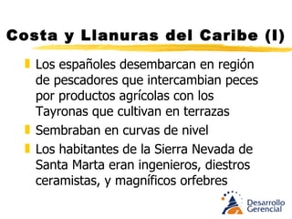 Costa y Llanuras del Caribe (I) Los españoles desembarcan en región de pescadores que intercambian peces por productos agrícolas con los Tayronas que cultivan en terrazas  Sembraban en curvas de nivel Los habitantes de la Sierra Nevada de S. M. Eran ingenieros, diestros ceramistas, y magníficos orfebres 