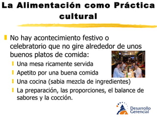 La Alimentación como Práctica cultural No hay acontecimiento festivo o celebratorio que no gire alrededor de unos buenos platos de comida: Una mesa ricamente servida Apetito por una buena comida Una cocina (sabia mezcla de ingredientes) La preparación, las proporciones, el balance de sabores y la cocción. 