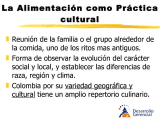 La Alimentación como Práctica cultural Reunión de la familia o el grupo alrededor de la comida, uno de los ritos mas antiguos. Forma de observar la evolución del carácter social y local, y establecer las diferencias de raza, región y clima. Colombia por su variedad geográfica y cultural tiene un amplio repertorio culinario. 