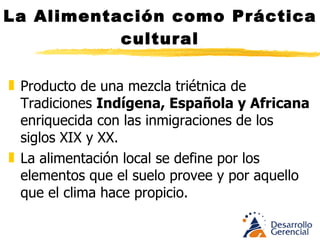 La Alimentación como Práctica cultural Producto de una mezcla de Tradición Indígena, Española y Africana enriquecida con las inmigraciones de los siglos XIX y XX.  La alimentación local se define por los elementos que el suelo provee y por aquello que el clima hace propicio. 