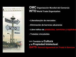 [object Object],OMC  Organización Mundial del Comercio WTO  World Trade Organization - Liberalización de mercados - Eliminación de barreras aduaneras - Libre tráfico de  productos, servicios y capitales - Tratados vinculantes >>> También la  Cultura   y la  Propiedad Intelectual : GATS : General Agreement on Trade in Services 
