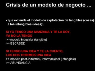 Crisis de un modelo de negocio ... - que extiende el modelo de explotación de tangibles (cosas) a los intangibles (ideas): Si YO TENGO UNA MANZANA Y TE LA DOY,  YA NO LA TENGO  >> modelo industrial (tangible) >> ESCASEZ SI TENGO UNA IDEA Y TE LA CUENTO,  LOS DOS TENEMOS UNA IDEA >> modelo post-industrial, informacional (intangible) >> ABUNDANCIA 