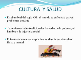 CULTURA Y SALUD
 En el umbral del siglo XXI el mundo se enfrenta a graves
problemas de salud
 Las enfermedades tradicionales llamadas de la pobreza, el
hambre y la injusticia social
 Enfermedades causadas por la abundancia y el desorden
físico y mental
 