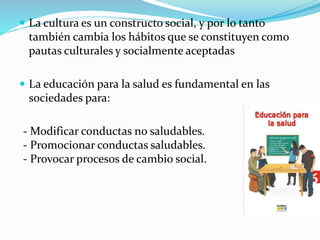  La cultura es un constructo social, y por lo tanto
también cambia los hábitos que se constituyen como
pautas culturales y socialmente aceptadas
 La educación para la salud es fundamental en las
sociedades para:
- Modificar conductas no saludables.
- Promocionar conductas saludables.
- Provocar procesos de cambio social.
 