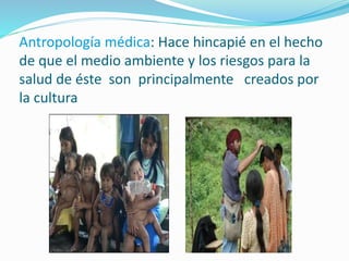 Antropología médica: Hace hincapié en el hecho
de que el medio ambiente y los riesgos para la
salud de éste son principalmente creados por
la cultura
 