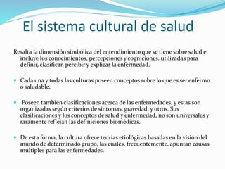 El sistema cultural de salud
Resalta la dimensión simbólica del entendimiento que se tiene sobre salud e
incluye los conocimientos, percepciones y cogniciones. utilizadas para
definir, clasificar, percibir y explicar la enfermedad.
 Cada una y todas las culturas poseen conceptos sobre lo que es ser enfermo
o saludable.
 Poseen también clasificaciones acerca de las enfermedades, y estas son
organizadas según criterios de síntomas, gravedad, y otros. Sus
clasificaciones y los conceptos de salud y enfermedad, no son universales y
raramente reflejan las definiciones biomédicas.
 De esta forma, la cultura ofrece teorías etiológicas basadas en la visión del
mundo de determinado grupo, las cuales, frecuentemente, apuntan causas
múltiples para las enfermedades.
 