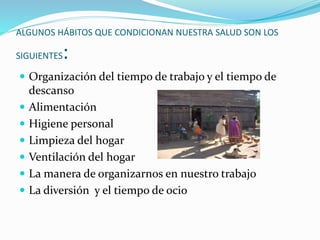 ALGUNOS HÁBITOS QUE CONDICIONAN NUESTRA SALUD SON LOS
SIGUIENTES:
 Organización del tiempo de trabajo y el tiempo de
descanso
 Alimentación
 Higiene personal
 Limpieza del hogar
 Ventilación del hogar
 La manera de organizarnos en nuestro trabajo
 La diversión y el tiempo de ocio
 