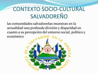 CONTEXTO SOCIO-CULTURAL
SALVADOREÑO
las comunidades salvadoreñas muestran en la
actualidad una profunda división y disparidad en
cuanto a su percepción del entorno social, político y
económico
 