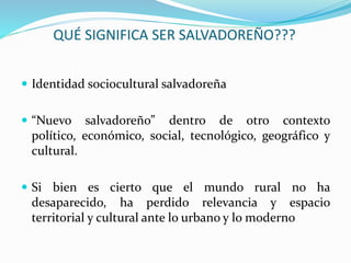 QUÉ SIGNIFICA SER SALVADOREÑO???
 Identidad sociocultural salvadoreña
 “Nuevo salvadoreño” dentro de otro contexto
político, económico, social, tecnológico, geográfico y
cultural.
 Si bien es cierto que el mundo rural no ha
desaparecido, ha perdido relevancia y espacio
territorial y cultural ante lo urbano y lo moderno
 