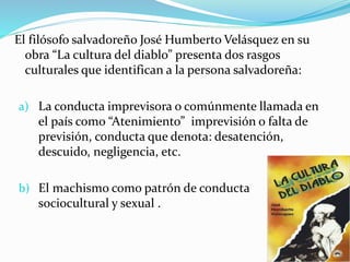 El filósofo salvadoreño José Humberto Velásquez en su
obra “La cultura del diablo” presenta dos rasgos
culturales que identifican a la persona salvadoreña:
a) La conducta imprevisora o comúnmente llamada en
el país como “Atenimiento” imprevisión o falta de
previsión, conducta que denota: desatención,
descuido, negligencia, etc.
b) El machismo como patrón de conducta
sociocultural y sexual .
 
