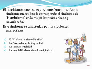 El machismo tienen su equivalente femenino. A este
síndrome masculino le corresponde el síndrome de
“Hembrismo” en la mujer latinoamericana y
salvadoreña.
Este síndrome se caracteriza por los siguientes
estereotipos:
a) El “Enclaustramiento Familiar”
b) La “necesidad de la Virginidad”
c) La instrumentalidad
d) La sensibilidad emocional y religiosidad
 