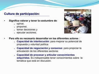 Cultura de participación:
• Significa valorar y tener la costumbre de:
 opinar,
 proponer,
 tomar decisiones y
 ejecutar acciones.
• Para ello es necesario desarrollar en los diferentes actores :
 Capacidad de interlocución: para mejorar su potencial de
propuesta y voluntad política
 Capacidad de negociación y consenso: para propiciar la
articulación de los diferentes sectores
 Capacidad de procesar y articular conocimientos
adquiridos. Es indispensable tener conocimientos sobre la
temática que está en discusión.
 