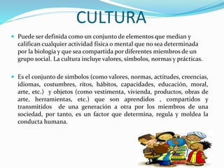 CULTURA
 Puede ser definida como un conjunto de elementos que median y
califican cualquier actividad física o mental que no sea determinada
por la biología y que sea compartida por diferentes miembros de un
grupo social. La cultura incluye valores, símbolos, normas y prácticas.
 Es el conjunto de símbolos (como valores, normas, actitudes, creencias,
idiomas, costumbres, ritos, hábitos, capacidades, educación, moral,
arte, etc.) y objetos (como vestimenta, vivienda, productos, obras de
arte, herramientas, etc.) que son aprendidos , compartidos y
transmitidos de una generación a otra por los miembros de una
sociedad, por tanto, es un factor que determina, regula y moldea la
conducta humana.
 