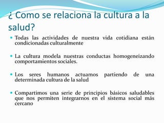¿ Como se relaciona la cultura a la
salud?
 Todas las actividades de nuestra vida cotidiana están
condicionadas culturalmente
 La cultura modela nuestras conductas homogeneizando
comportamientos sociales.
 Los seres humanos actuamos partiendo de una
determinada cultura de la salud
 Compartimos una serie de principios básicos saludables
que nos permiten integrarnos en el sistema social más
cercano
 