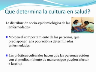 Que determina la cultura en salud?
La distribución socio-epidemiológica de las
enfermedades
Moldea el comportamiento de las personas, que
predisponen a la población a determinadas
enfermedades
Las prácticas culturales hacen que las personas actúen
con el medioambiente de maneras que pueden afectar
a la salud
 