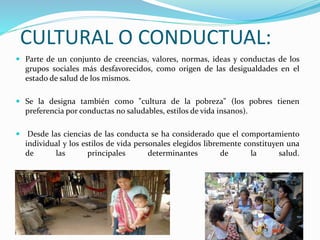 CULTURAL O CONDUCTUAL:
 Parte de un conjunto de creencias, valores, normas, ideas y conductas de los
grupos sociales más desfavorecidos, como origen de las desigualdades en el
estado de salud de los mismos.
 Se la designa también como "cultura de la pobreza" (los pobres tienen
preferencia por conductas no saludables, estilos de vida insanos).
 Desde las ciencias de las conducta se ha considerado que el comportamiento
individual y los estilos de vida personales elegidos libremente constituyen una
de las principales determinantes de la salud.
 