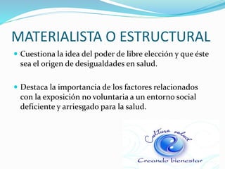 MATERIALISTA O ESTRUCTURAL
 Cuestiona la idea del poder de libre elección y que éste
sea el origen de desigualdades en salud.
 Destaca la importancia de los factores relacionados
con la exposición no voluntaria a un entorno social
deficiente y arriesgado para la salud.
 