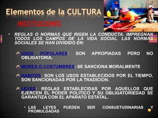 INSTITUCIONES
• REGLAS O NORMAS QUE RIGEN LA CONDUCTA. IMPREGNAN
TODOS LOS CAMPOS DE LA VIDA SOCIAL. LAS NORMAS
SOCIALES SE HAN DIVIDIDO EN:
USOS POPULARES: SON APROPIADAS PERO NO
OBLIGATORIA.
MORES O COSTUMBRES: SE SANCIONA MORALMENTE
HABITOS: SON LOS USOS ESTABLECIDOS POR EL TIEMPO.
SON SANCIONADAS POR LA TRADICION.
LEYES: REGLAS ESTABLECIDAS POR AQUELLOS QUE
EJERCEN EL PODER POLITICO Y SU OBLIGATORIEDAD SE
GARANTIZA CON EL APARATO ESTATAL.
• LAS LEYES PUEDEN SER CONSUETUDINARIAS Y
PROMULGADAS
 