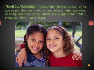 TRANSCULTURACIÓN: intercambiar formas de ser, en la
que se percibe que no existe una cultura mejor que otra:
se complementan. Es voluntaria (ej: anglicismos: fólder,
chequear, líder; hacer yoga)
 